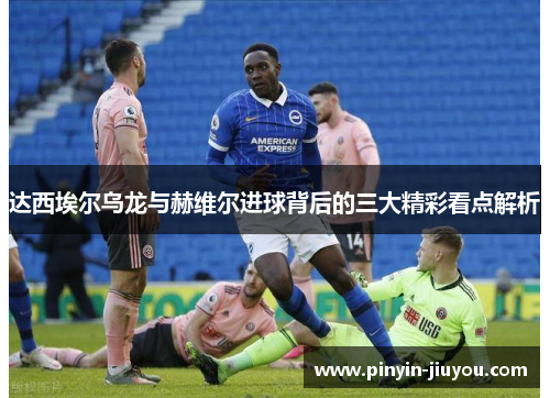 达西埃尔乌龙与赫维尔进球背后的三大精彩看点解析