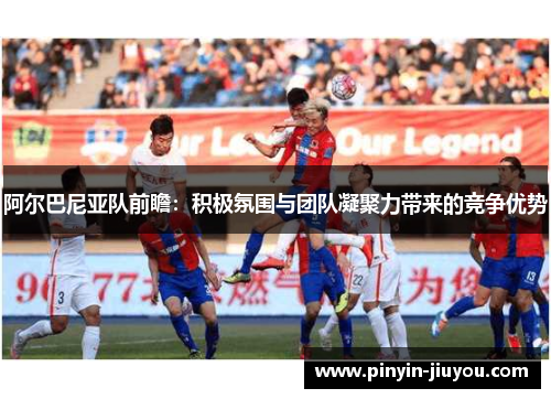 阿尔巴尼亚队前瞻：积极氛围与团队凝聚力带来的竞争优势