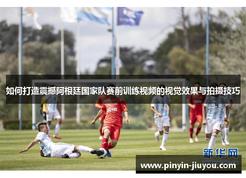 如何打造震撼阿根廷国家队赛前训练视频的视觉效果与拍摄技巧