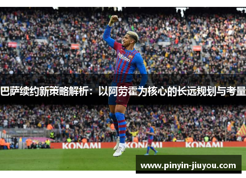 巴萨续约新策略解析：以阿劳霍为核心的长远规划与考量