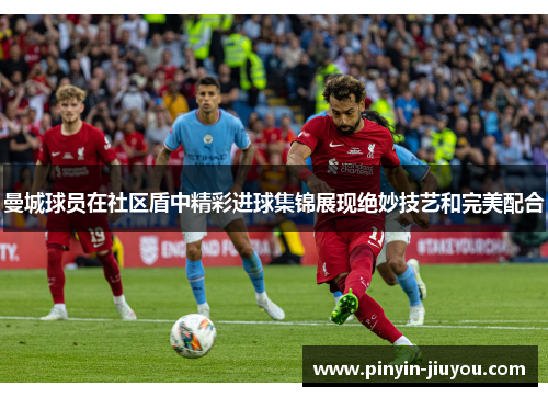 曼城球员在社区盾中精彩进球集锦展现绝妙技艺和完美配合