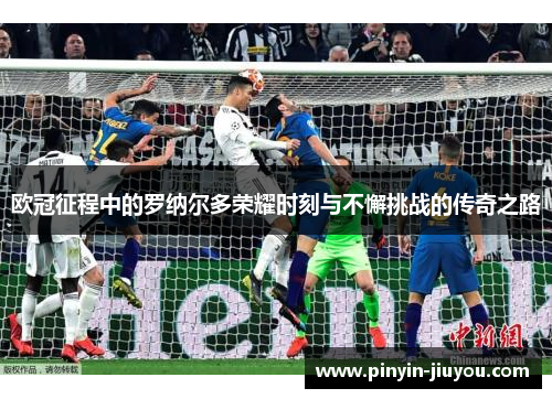 欧冠征程中的罗纳尔多荣耀时刻与不懈挑战的传奇之路