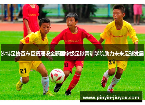 沙特足协宣布巨资建设全新国家级足球青训学院助力未来足球发展