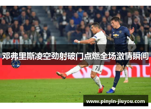邓弗里斯凌空劲射破门点燃全场激情瞬间